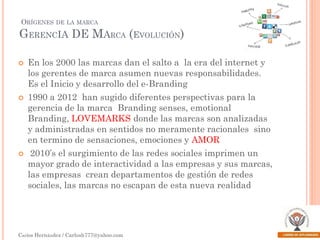 ORÍGENES

DE LA MARCA

GERENCIA DE MARCA (EVOLUCIÓN)






En los 2000 las marcas dan el salto a la era del internet y
los gerentes de marca asumen nuevas responsabilidades.
Es el Inicio y desarrollo del e-Branding
1990 a 2012 han sugido diferentes perspectivas para la
gerencia de la marca Branding senses, emotional
Branding, LOVEMARKS donde las marcas son analizadas
y administradas en sentidos no meramente racionales sino
en termino de sensaciones, emociones y AMOR
2010’s el surgimiento de las redes sociales imprimen un
mayor grado de interactividad a las empresas y sus marcas,
las empresas crean departamentos de gestión de redes
sociales, las marcas no escapan de esta nueva realidad

Carlos Hernández / Carlosh777@yahoo.com

 