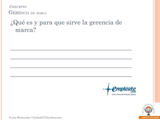 CONCEPTO

GERENCIA DE MARCA

¿Qué es y para que sirve la gerencia de
marca?
_______________________________________
_______________________________________
_______________________________________
_______________________________________

Carlos Hernández / Carlosh777@yahoo.com

 