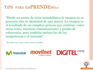 TIPS PARA EMPRENDEDORES
“Desde un punto de vista metodológico la imagen no se
gerencia sino la identidad de una marca. La imagen es
el resultado de un complejo proceso que contiene, entre
otras cosas, nuestras comunicaciones y grados de
coherencia, pero también incluye las de las
competencia y el mercado”
Mercadeo.com; Juan Carlos Jiménez (2006)

Carlos Hernández / Carlosh777@yahoo.com

 