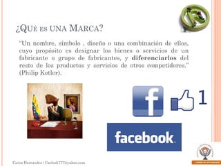 ¿QUÉ ES UNA MARCA?
“Un nombre, símbolo , diseño o una combinación de ellos,
cuyo propósito es designar los bienes o servicios de un
fabricante o grupo de fabricantes, y diferenciarlos del
resto de los productos y servicios de otros competidores.”
(Philip Kotler).

Carlos Hernández / Carlosh777@yahoo.com

 