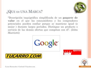¿QUÉ ES UNA MARCA?
“Descripción taquigráfica simplificada de un paquete de
valor en el que los consumidores y los compradores
potenciales pueden confiar porque se mantiene igual (o
mejor ) durante largos periodos. Distingue un producto o
servicio de las demás ofertas que compitan con él”. (John
Marriotti)

Carlos Hernández / Carlosh777@yahoo.com

 