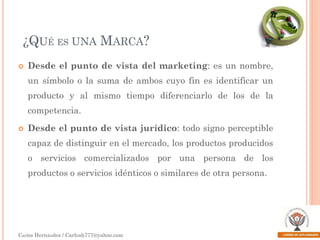 ¿QUÉ ES UNA MARCA?


Desde el punto de vista del marketing: es un nombre,
un símbolo o la suma de ambos cuyo fin es identificar un

producto y al mismo tiempo diferenciarlo de los de la
competencia.


Desde el punto de vista jurídico: todo signo perceptible
capaz de distinguir en el mercado, los productos producidos
o servicios comercializados por una persona de los

productos o servicios idénticos o similares de otra persona.

Carlos Hernández / Carlosh777@yahoo.com

 