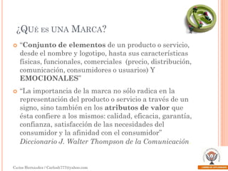 ¿QUÉ ES UNA MARCA?




“Conjunto de elementos de un producto o servicio,
desde el nombre y logotipo, hasta sus características
físicas, funcionales, comerciales (precio, distribución,
comunicación, consumidores o usuarios) Y
EMOCIONALES”
“La importancia de la marca no sólo radica en la
representación del producto o servicio a través de un
signo, sino también en los atributos de valor que
ésta confiere a los mismos: calidad, eficacia, garantía,
confianza, satisfacción de las necesidades del
consumidor y la afinidad con el consumidor”
Diccionario J. Walter Thompson de la Comunicación.

Carlos Hernández / Carlosh777@yahoo.com

 