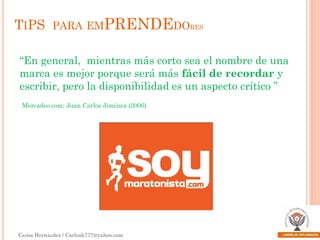TIPS PARA EMPRENDEDORES
“En general, mientras más corto sea el nombre de una
marca es mejor porque será más fácil de recordar y
escribir, pero la disponibilidad es un aspecto crítico ”
Mercadeo.com; Juan Carlos Jiménez (2006)

Carlos Hernández / Carlosh777@yahoo.com

 
