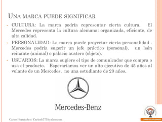 UNA MARCA PUEDE SIGNIFICAR
•

•

•

CULTURA: La marca podría representar cierta cultura.
El
Mercedes representa la cultura alemana: organizada, eficiente, de
alta calidad.

PERSONALIDAD: La marca puede proyectar cierta personalidad .
Mercedes podría sugerir un jefe práctico (personal), un león
reinante (animal) o palacio austero (objeto).
USUARIOS: La marca sugiere el tipo de comunicador que compra o
usa el producto. Esperaríamos ver un alto ejecutivo de 45 años al
volante de un Mercedes, no una estudiante de 20 años.

Carlos Hernández / Carlosh777@yahoo.com

 