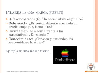 PILARES DE UNA MARCA FUERTE
Diferenciación: ¿Qué la hace distintiva y única?
 Relevancia: ¿Es personalmente adecuada en
precio, empaque, forma, etc.?
 Estimación: Al medirla frente a las
expectativas, ¿Es especial?
 Conocimiento: ¿Conocen y entienden los
consumidores la marca?


Ejemplo de una marca fuerte

Carlos Hernández / Carlosh777@yahoo.com

 