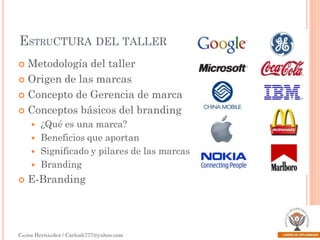ESTRUCTURA DEL TALLER
Metodología del taller
 Origen de las marcas
 Concepto de Gerencia de marca
 Conceptos básicos del branding










¿Qué es una marca?
Beneficios que aportan
Significado y pilares de las marcas
Branding

E-Branding

Carlos Hernández / Carlosh777@yahoo.com

 