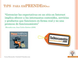 TIPS PARA EMPRENDEDORES
“Gerenciar las expectativas en un sitio en Internet
implica ofrecer a los internautas contenidos, servicios
y productos que funcionen en forma real y no una
promesa de funcionamiento”
Mercadeo.com; Juan Carlos Jiménez (2006)

Carlos Hernández / Carlosh777@yahoo.com

 
