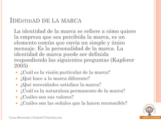IDENTIDAD DE LA MARCA
La identidad de la marca se refiere a cómo quiere
la empresa que sea percibida la marca, es un
elemento común que envía un simple y único
mensaje. Es la personalidad de la marca. La
identidad de marca puede ser definida
respondiendo las siguientes preguntas (Kapferer
2005)







¿Cuál es la visión particular de la marca?
¿Qué hace a la marca diferente?
¿Qué necesidades satisface la marca?
¿Cuál es la naturaleza permanente de la marca?
¿Cuáles son sus valores?
¿Cuáles son las señales que la hacen reconocible?

Carlos Hernández / Carlosh777@yahoo.com

 