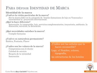 PARA DEFINIR IDENTIDAD DE MARCA
Identidad de la marca
¿Cuál es la visión particular de la marca?
Ser la marca líder en la categoría de hoteles fantasiosos de lujo en Venezuela e
incrementar la proyección internacional.
¿Qué la hace diferente?
Innovación, la vanguardia, lujo, servicios complementarios, trayectoria, ambiente, la
discreción, servicios, la decoración
¿Qué necesidades satisface la marca?
Cumplir fantasías
¿Cuál es su naturaleza permanente?
Exótica, Fantasía, Placer
¿Cuáles son los valores de la marca?
Compromiso con el cliente
Calidad de servicio
Respeto de la intimidad
Innovación

¿Cuáles son las señales que la
hacen reconocible?
Logo, el Nombre, colores,
tipografía,
las estructuras de los hoteles

Kapferer
Carlos HernánMayoCarlosh777@yahoo.com
dez / del 2006

 
