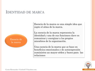 IDENTIDAD DE MARCA
Esencia de la marca es una simple idea que
capte el alma de la marca.

Esencia de
la marca

La esencia de la marca representa la
identidad y una de sus funciones clave es
comunicar y energizar a los propios
miembros de la organización.
Una esencia de la marca que se base en
beneficios emocionales y de autoexpresión
suministra un mayor orden y bases para las
relaciones

Carlos Hernández / Carlosh777@yahoo.com

 