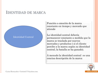 IDENTIDAD DE MARCA
Función o emoción de la marca
constante en tiempo y mercado que
atiende
Identidad Central

La identidad central debería
permanecer constante a medida que la
marca se traslada por nuevos
mercados y productos ( si el cliente
percibe a la marca según su identidad
central, la batalla se ha ganado).
A menudo la identidad central es una
concisa descripción de la marca

Carlos Hernández / Carlosh777@yahoo.com

 