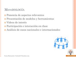 METODOLOGÍA
Ponencia de aspectos relevantes
 Presentación de modelos y herramientas
 Videos de interés
 Participación e interacción en clase
 Análisis de casos nacionales e internacionales


Carlos Hernández / Carlosh777@yahoo.com

 