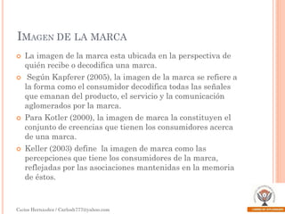 IMAGEN DE LA MARCA








La imagen de la marca esta ubicada en la perspectiva de
quién recibe o decodifica una marca.

Según Kapferer (2005), la imagen de la marca se refiere a
la forma como el consumidor decodifica todas las señales
que emanan del producto, el servicio y la comunicación
aglomerados por la marca.
Para Kotler (2000), la imagen de marca la constituyen el
conjunto de creencias que tienen los consumidores acerca
de una marca.
Keller (2003) define la imagen de marca como las
percepciones que tiene los consumidores de la marca,
reflejadas por las asociaciones mantenidas en la memoria
de éstos.

Carlos Hernández / Carlosh777@yahoo.com

 