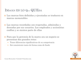 IMAGEN ES LO QUE QUEDA






Las marcas bien definidas y ejecutadas se traducen en
marcas memorables

Las marcas recordadas son respetadas, admiradas y
deseadas por sus usuarios. Los empleados y accionistas
confían y se sienten parte de ellas
Para que la gerencia de la marca sea un negocio se
presentan dos grandes retos:
Tener diferencias significativas de su competencia
 Ser consistente tanto de forma como de fondo


Carlos Hernández / Carlosh777@yahoo.com

 