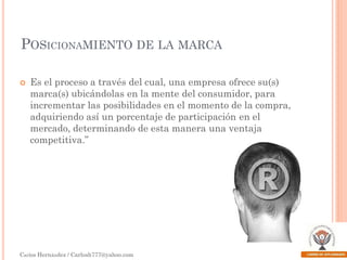 POSICIONAMIENTO DE LA MARCA


Es el proceso a través del cual, una empresa ofrece su(s)
marca(s) ubicándolas en la mente del consumidor, para
incrementar las posibilidades en el momento de la compra,
adquiriendo así un porcentaje de participación en el
mercado, determinando de esta manera una ventaja
competitiva.”

Carlos Hernández / Carlosh777@yahoo.com

 