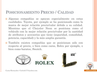 POSICIONAMIENTO PRECIO / CALIDAD




Algunas compañías se apoyan especialmente en estas
cualidades. Toyota, por ejemplo se ha posicionado como la
marca de mejor relación precio/valor debido a su calidad.
Mientras que el Chrysler Neon se posiciona como el
vehículo con la mejor relación precio/valor por la cantidad
de atributos y accesorios que tiene (seguridad, comodidad,
potencia, capacidad) y la más amplia garantía.

También existen compañías que se posicionan solo con
respecto al precio, o bien como caros, Rolex por ejemplo, o
bien como baratos, Swatch.

Carlos Hernández / Carlosh777@yahoo.com

 