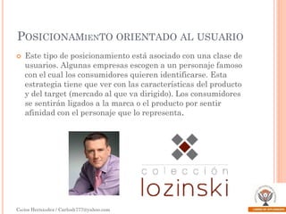 POSICIONAMIENTO ORIENTADO AL USUARIO


Este tipo de posicionamiento está asociado con una clase de
usuarios. Algunas empresas escogen a un personaje famoso
con el cual los consumidores quieren identificarse. Esta
estrategia tiene que ver con las características del producto
y del target (mercado al que va dirigido). Los consumidores
se sentirán ligados a la marca o el producto por sentir
afinidad con el personaje que lo representa.

Carlos Hernández / Carlosh777@yahoo.com

 