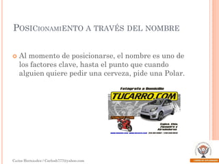 POSICIONAMIENTO A TRAVÉS DEL NOMBRE


Al momento de posicionarse, el nombre es uno de
los factores clave, hasta el punto que cuando
alguien quiere pedir una cerveza, pide una Polar.

Carlos Hernández / Carlosh777@yahoo.com

 