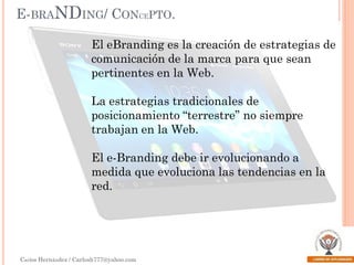 E-BRANDING/ CONCEPTO.
El eBranding es la creación de estrategias de
comunicación de la marca para que sean
pertinentes en la Web.
La estrategias tradicionales de
posicionamiento “terrestre” no siempre
trabajan en la Web.
El e-Branding debe ir evolucionando a
medida que evoluciona las tendencias en la
red.

Carlos Hernández / Carlosh777@yahoo.com

 