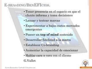 E-BRANDING/BENEFICIOS.
• Tener presencia en el espacio en que el
cliente informa y toma decisiones
• Lanzar y testear marcas

• Experimentar a bajos costos mercados
emergentes
• Poseer un top of mind sostenido

• Desarrollar fidelidad a la marca
• Establecer Co-branding
• Aumentar la capacidad de emocionar
• Hablar cara a cara con el cliente

G.Vallet
Carlos Hernández / Carlosh777@yahoo.com

 