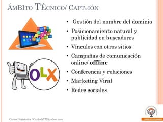 ÁMBITO TÉCNICO/ CAPT

AC

IÓN

• Gestión del nombre del dominio
• Posicionamiento natural y
publicidad en buscadores
• Vínculos con otros sitios
• Campañas de comunicación
online/ offline
• Conferencia y relaciones
• Marketing Viral

• Redes sociales

Carlos Hernández / Carlosh777@yahoo.com

 