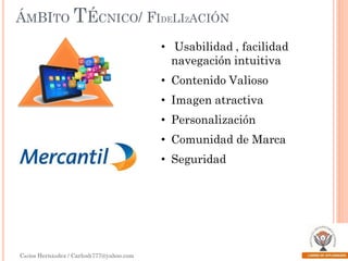 ÁMBITO TÉCNICO/ FIDELIZACIÓN
• Usabilidad , facilidad
navegación intuitiva
• Contenido Valioso
• Imagen atractiva
• Personalización

• Comunidad de Marca
• Seguridad

Carlos Hernández / Carlosh777@yahoo.com

 