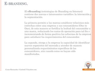 E-BRANDING.
El eBranding (estrategias de Branding en Internet)
contiene dos nuevas e interesantes variables: la interacción y
la segmentación.

La primera permite a las marcas establecer relaciones más
estrechas entre una empresa y sus consumidores (One to
One), de esta manera se fortifica la lealtad del consumidor a
una marca, reduciendo los costos de operación para tal fin e
incrementando de forma positiva los esfuerzos de la empresa
para satisfacer los requerimientos del consumidor.
La segunda, otorga a la empresa la capacidad de identificar
nuevos segmentos del mercado y atender de manera
personalizada requerimientos específicos de los
consumidores, aún cuando estos no hayan sido
manifestados.

Carlos Hernández / Carlosh777@yahoo.com

 
