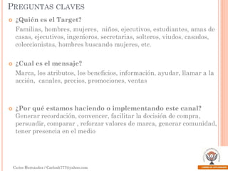 PREGUNTAS CLAVES


¿Quién es el Target?
Familias, hombres, mujeres, niños, ejecutivos, estudiantes, amas de
casas, ejecutivos, ingenieros, secretarias, solteros, viudos, casados,
coleccionistas, hombres buscando mujeres, etc.



¿Cual es el mensaje?

Marca, los atributos, los beneficios, información, ayudar, llamar a la
acción, canales, precios, promociones, ventas



¿Por qué estamos haciendo o implementando este canal?
Generar recordación, convencer, facilitar la decisión de compra,
persuadir, comparar , reforzar valores de marca, generar comunidad,
tener presencia en el medio

Carlos Hernández / Carlosh777@yahoo.com

 