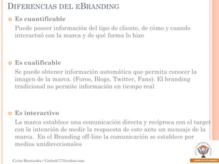 DIFERENCIAS DEL EBRANDING


Es cuantificable
Puede poseer información del tipo de cliente, de cómo y cuando
interactuó con la marca y de qué forma lo hizo



Es cualificable

Se puede obtener información automática que permita conocer la
imagen de la marca. (Foros, Blogs, Twitter, Fans). El branding
tradicional no permite información en tiempo real



Es interactivo

La marca establece una comunicación directa y recíproca con el target
con la intención de medir la respuesta de este ante un mensaje de la
marca. En el Branding off-line la comunicación se establece por
medios unidireccionales
Carlos Hernández / Carlosh777@yahoo.com

 