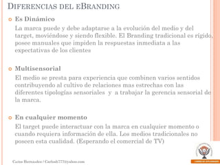 DIFERENCIAS DEL EBRANDING


Es Dinámico
La marca puede y debe adaptarse a la evolución del medio y del
target, moviéndose y siendo flexible. El Branding tradicional es rígido,
posee manuales que impiden la respuestas inmediata a las
expectativas de los clientes



Multisensorial
El medio se presta para experiencia que combinen varios sentidos
contribuyendo al cultivo de relaciones mas estrechas con las
diferentes tipologías sensoriales y a trabajar la gerencia sensorial de
la marca.



En cualquier momento
El target puede interactuar con la marca en cualquier momento o
cuando requiera información de ella. Los medios tradicionales no
poseen esta cualidad. (Esperando el comercial de TV)
Carlos Hernández / Carlosh777@yahoo.com

 