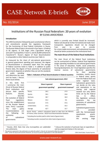 The opinions expressed in this publication are solely the author’s; they do not necessarily reflect the views of 
CASE - Center for Social and Economic Research, nor any of its partner organizations in the CASE Network. CASE E-Brief Editor: Paulina Szyrmer 
CASE Network E-briefs 
No. 02/2014 June 2014 
www.case-research.eu 
Institutions of the Russian fiscal federalism: 20 years of evolution 
BY ELENA JAROCIŃSKA 
Introduction 
The 1993 Constitution followed by post-constitutional reforms and amendments provide the regulatory framework for the functioning of fiscal federal institutions in Russia. The Russian federal state is structured in four layers: 1) federal 2) 83 regions; 3) 518 larger cities (“gorodskoi okrug”) and 1,817 municipalities (“raions”); and 4) 20,409 settlements (“poselenie”)1. Russia’s degree of fiscal decentralization is comparable to other federal countries (see Table 1). 
As measured by the share of sub-national governments in general government spending and revenues, the degree of decentralization is somewhat lower than the average of federal countries listed in Table 1. In addition to public finance data, the degree of fiscal autonomy of subnational governments depends on whether they can set the standards of public spending and determine tax rates and tax bases. I discuss these issues below. 
In this brief, first I summarize the main thrust of Russian federal fiscal institutions and discuss their specific features. Second, I describe the evolution of federal fiscal regulations since the establishment of the Russian federal state. Third, I conclude. The main policy recommendations are the following: tax autonomy of subnational governments 
1 Rosstat, 2013. Note that only municipalities are subdivided into settlements. 
which is currently very limited should be increased; federal aid should be further formalized and made more transparent; regulations should not be changed from year to year to provide for a more stable environment; and subnational interests should be better protected at the institutional level. 
The main thrust of the federal fiscal institutions 
The main thrust of the federal fiscal institutions can be summarized as follows. Federal fiscal legislation assigns spending mandates to sub-national governments in the areas of education, health, social protection, housing development, etc2. Fiscal legislation specifies the revenue sources of subnational governments for their spending mandates, mainly shares in federal taxes, grants from the federal level and some regional taxes. Subnational governments can decide on the rates and exemptions in tax sharing and regional taxation but only within limits set by the federal law. In effect, the legislation seriously constrains the tax autonomy of subnational governments. 
Subnational governments are provided with the formula-based equalization grants that reduce the existing large 
2 I discuss the evolution of particular laws on expenditure and tax assignment below in the next part. 
Table 1. Indicators of fiscal decentralization in federal countries 
Sub-national government, 2012 
Share in general government spending1 
Share in general government revenues2 
Russia 
36.5 
27.9 
Austria 
30.5 
24.8 
Germany 
38.7 
34.9 
Mexico 
45.3 
9.6 
Switzerland 
57.9 
47.6 
United States 
47.3 
45.4 
Average 
42.7 
31.7 
Source: Russia - author’s calculations based on data from the Ministry of Finance; other countries - OECD Fiscal Decentralization Database. 
1 Excluding the transfers paid to other levels of government. 
2 Excluding transfers received from other levels of government. 
 