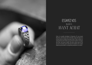 Grâce à la nouvelle technologie de l’impression 3D, vous pouvez
désormais, avant de passer votre commande, essayer votre bijou sous
la forme d’une cire montée d’une pierre factice. Cette cire donne un
avant-goût de la pièce finale et vous permet de visualiser et d’essayer
votre bijou. Vous pouvez modifier cette pièce unique autant de fois
que vous le souhaitez avant la fabrication afin d’obtenir ainsi un bijou
totalement personnalisé et correspondant parfaitement à vos désirs.
essayez VOS
BIJOUX
avant achat
 