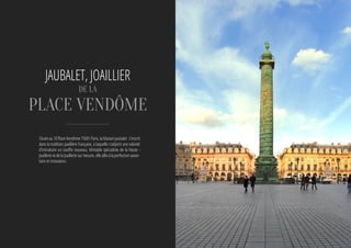 Située au 10 Place Vendôme 75001 Paris, la Maison Jaubalet  s’inscrit
dans la tradition joaillière française, à laquelle s’adjoint une volonté
d’introduire un souffle nouveau. Véritable spécialiste de la Haute -
Joaillerie et de la Joaillerie sur mesure, elle allie à la perfection savoir-
faire et innovation.
JAUBALET, JOAILLIER
DE LA
Place Vendôme
 