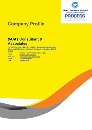 Company Profile
SAMS Consultant &
Associates
Plot No 13/B, H.No.2-22-311/18/1APart, Addgutta Society Western
Hills, Opp KPHB Colony, Kukatpally, Medchal, Hyderabad-500072
(India).
Phone : 9951101742/7999670407/6360165251
Email : mklal@rediffmail.com
Web site : www.smasconsultants.com
GSTIN : 36ADNFS8707N1Z7
PAN : ADNFS8707N
 