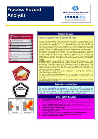 Process Hazard
Analysis
HHaazzaarrdd AAnnaallyyssiiss
Hazards Analysis Using the Guide Word Method
Process Hazard Analysis (PHA) studies are the basis for process safety and
risk management of highly hazardous process systems. We help companies
identify hazard scenarios that could adversely affect people, property, or
the environment. Facilities that handle or process hazardous chemicals
have a responsibility to protect employees, the public and the environment
from exposure to accidental releases of hazardous chemical compounds.
Considering the complexity of today's chemical processes, the challenges
involved in facilitating a PHA study, and the potential liabilities from an
incident, your best option for completing PHAs may be to seek the
assistance of expert specialists. Our HAZOP team has experienced
engineers from diverse backgrounds including plant operations and plant
design.
SAMS Consultants uses predictive PHA techniques and methodologies such
as Hazard and Operability Studies (HAZOP), What-If Studies, and Failure
Modes and Effects Analysis (FMEA) and Major Hazard Analysis (MHA). We
provide a team leader or facilitator to work with a group of people from the
facility to conduct the PHA. We document the PHA study findings and
prepare a report on the study.
We facilitate both initial PHAs and revalidations of existing PHAs that have
been performed at your facility.
We also provide flammability diagrams that have been customized for the
chemical compounds or mixtures of chemical compounds found on your
plant site.
We also provide training/ workshop for process safety awareness, Process
Hazard Analysis, HAZOP etc.
EExxpplloossiioonn IInnvveessttiiggaattiioonn
We provide investigations of explosions in the Chemical Process Industries.
We are available on an emergency basis to assist you in pin-pointing the
most probable cause of the explosion and can recommend and
implement the required engineering and/ or procedural changes.
OOtthheerr SSaaffeettyy SSeerrvviicceess
 Vent Sizing by DIERS METHOD.
 Interpretation of process safety studies like DSC, RC1, thermal screening,
ARC, RSST, ARRST etc. and Help Company in translating these data to
prepare design basis of safety for plants for safe operation.
 Prepare process safety information (PSI),a basic documents for PHA.
 Emergency Relief System Design
 Design emergency crash cooling system, dump tank, knock out pots,
scrubbing or flare system.
 Provide Guideline services to static electricity & powder safety.
 Design fire suppression system and fire protection system.
 Training on HAZOP/What-if/PHA.
 