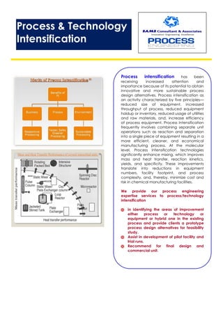 Process & Technology
Intensification
Process intensification has been
receiving increased attention and
importance because of its potential to obtain
innovative and more sustainable process
design alternatives. Process intensification as
an activity characterized by five principles—
reduced size of equipment, increased
throughput of process, reduced equipment
holdup or inventory, reduced usage of utilities
and raw materials, and, increase efficiency
of process equipment. Process Intensification
frequently involves combining separate unit
operations such as reaction and separation
into a single piece of equipment resulting in a
more efficient, cleaner, and economical
manufacturing process. At the molecular
level, Process Intensification technologies
significantly enhance mixing, which improves
mass and heat transfer, reaction kinetics,
yields, and specificity. These improvements
translate into reductions in equipment
numbers, facility footprint, and process
complexity, and, thereby, minimize cost and
risk in chemical manufacturing facilities.
We provide our process engineering
expertise services to process/technology
intensification
 in identifying the areas of improvement
either process or technology or
equipment or hybrid one in the existing
process and provide clients a prototype
process design alternatives for feasibility
study.
 Assist in development of pilot facility and
trial runs.
 Recommend for final design and
commercial unit.
 