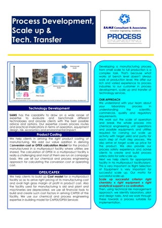 Process Development,
Scale up &
Tech. Transfer
TTeecchhnnoollooggyy DDeevveellooppmmeenntt
SAMS has the capability to draw on a wide range of
expertise to evaluate and benchmark different
technologies and provide clients with the best possible
advice and options. Our expertise covers process routes
and practical implications in terms of operation, equipment
design, risk, economics and environmental impact.
PPrroodduucctt CCoossttiinngg
We help clients in arriving the right product costing of
manufacturing. We add our value addition in deriving
Conversion cost or OPEX calculation Model for the product
manufactured in a multiproduct facility where utilities are
shared. The calculation of OPEX in a multiproduct facility is
really a challenging and most of them are run on campaign
basis. We use all our chemical and process engineering
approach for calculating the conversion cost or operating
cost.
OOPPEEXX//CCAAPPEEXX
We help clients to build up Cost model for a multiproduct
facility so as to arrive right pricing of its manufacturing cost
and avail high gross margin of profit in product cost. Also
the facility used for manufacturing is old and plant and
machineries are depreciated, we use all financial tools to
build and create such cost factors in arriving CAPEX of the
facility. We use our chemical and process engineering
expertise in building model for CAPEX/OPEX Services
Developing a manufacturing process
from small scale to full production is a
complex task. That's because what
works at bench level doesn't always
work at production level. We offer our
rich and varied experience to process
industries to our customer in process
development, scale up and transfer of
technology services.
OUR APPROACH
We understand with your team about
your laboratory process in
understanding the scientific,
commercial, quality and regulatory
requirements.
We work out the scale of operation
and break the whole process into
chemical engineering unit operations
and possible equipments and utilities
required for carrying out scale up
activity with target yield and purity for
each step of multi step process. We
also arrive at target scale up price for
the product. We also provide our
process safety experience and advise
clients to create and build process
safety data for safe scale up.
Next we help clients for appropriate
facility in his multiproduct facility/plant.
This is very important as Right Selection
of Equipment is very important for
successful scale up. Our motto for
successful scale up
Scale up successful criteria= right
chemistry x right equipment x right
analytical support x co-ordination.
Then, using technical risk management
approach, we identify laboratory, pilot
and design tasks. And we work through
these towards a process suitable for
implementation.
 