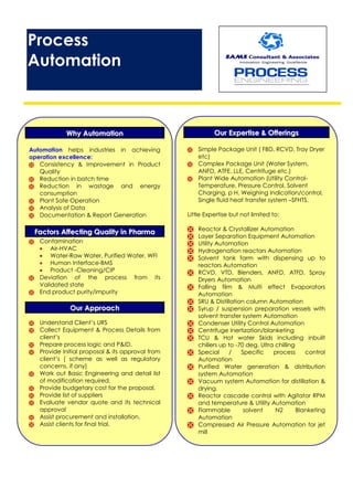 Process
Automation
WWhhyy AAuuttoommaattiioonn
Automation helps industries in achieving
operation excellence:
 Consistency & Improvement in Product
Quality
 Reduction in batch time
 Reduction in wastage and energy
consumption
 Plant Safe Operation
 Analysis of Data
 Documentation & Report Generation
FFaaccttoorrss AAffffeeccttiinngg QQuuaalliittyy iinn PPhhaarrmmaa
 Contamination
 Air-HVAC
 Water-Raw Water, Purified Water, WFI
 Human Interface-BMS
 Product -Cleaning/CIP
 Deviation of the process from its
Validated state
 End product purity/impurity
OOuurr AApppprrooaacchh
 Understand Client’s URS
 Collect Equipment & Process Details from
client’s
 Prepare process logic and P&ID.
 Provide Initial proposal & its approval from
client’s ( scheme as well as regulatory
concerns, if any)
 Work out Basic Engineering and detail list
of modification required.
 Provide budgetary cost for the proposal.
 Provide list of suppliers
 Evaluate vendor quote and its technical
approval
 Assist procurement and installation.
 Assist clients for final trial.
OOuurr EExxppeerrttiissee && OOffffeerriinnggss
 Simple Package Unit ( FBD, RCVD, Tray Dryer
etc)
 Complex Package Unit (Water System,
ANFD, ATFE, LLE, Centrifuge etc.)
 Plant Wide Automation (Utility Control-
Temperature, Pressure Control, Solvent
Charging, p H, Weighing Indication/control,
Single fluid heat transfer system –SFHTS,
Little Expertise but not limited to:
 Reactor & Crystallizer Automation
 Layer Separation Equipment Automation
 Utility Automation
 Hydrogenation reactors Automation
 Solvent tank farm with dispensing up to
reactors Automation
 RCVD, VTD, Blenders, ANFD, ATFD, Spray
Dryers Automation
 Falling film & Multi effect Evaporators
Automation
 SRU & Distillation column Automation
 Syrup / suspension preparation vessels with
solvent transfer system Automation
 Condenser Utility Control Automation
 Centrifuge Inertization/blanketing
 TCU & Hot water Skids including inbuilt
chillers up to -70 deg. Ultra chilling
 Special / Specific process control
Automation
 Purified Water generation & distribution
system Automation
 Vacuum system Automation for distillation &
drying.
 Reactor cascade control with Agitator RPM
and temperature & Utility Automation
 Flammable solvent N2 Blanketing
Automation
 Compressed Air Pressure Automation for jet
mill
 