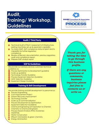 Audit,
Training/ Workshop,
Guidelines
AAuuddiitt // TThhiirrdd PPaarrttyy
 Technical Audit of Plant ( assessment of infrastructure,
existing machinery set up & expansion capability
 To check GMP, GLP compliance status of plant and its
capability for further regulatory
compliance
 Review of Record, documentation, previous regulatory
audit and compliance report.
 Prepare GAP analysis report
SSOOPP && GGuuiiddeelliinneess
We provide our advisory services customers technical
guidelines as:
 Process Optimization & Development guideline
 Scale up guideline
 Technology Transfer Guideline
 Process Equipment Selection Guideline
 MOC Selection Guideline
 Equipment Design Guideline
TTrraaiinniinngg && SSkkiillll DDeevveellooppmmeenntt
We provide training and skill development to personnel as:
 Process Engineering
 Cost Improvement Project
 Solvent Recovery Improvement
 Technology Transfer
 Scale up & Commercialization
 Process Development & Optimization
 Equipment Selection Guidelines
 Chemical Engineering Unit Operation to Chemists
 Chemistry to Chemical Engineers
 Process Hazard Analysis (PHA) Awareness
 HAZOP/SIL
 Water Conservation
 Effluent minimization & green chemistry
 Energy Minimization
 Do’s & Don’ts for Clean Room practices
Thank you for
taking the time
to go through
this business
profile.
If there are any
questions or
comments,
business
inquiries please
feel free to
contacts us or
write us.
 