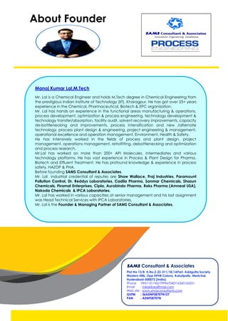 About Founder
Manoj Kumar Lal,M.Tech
Mr. Lal is a Chemical Engineer and holds M.Tech degree in Chemical Engineering from
the prestigious Indian Institute of Technology (IIT), Kharagpur. He has got over 25+ years
experience in the Chemical, Pharmaceutical, Biotech & EPC organization.
Mr. Lal has hands on experience in the functional areas manufacturing & operations,
process development, optimization & process engineering, technology development &
technology transfer/absorption, facility audit, solvent recovery improvements, capacity
de-bottlenecking and improvements, process intensification and new /alternate
technology, process plant design & engineering, project engineering & management,
operational excellence and operation management, Environment, Health & Safety.
He has intensively worked in the fields of process and plant design, project
management, operations management, retrofitting, debottlenecking and optimization
and process research.
Mr.Lal has worked on more than 200+ API Molecules, intermediates and various
technology platforms. He has vast experience in Process & Plant Design for Pharma,
Biotech and Effluent Treatment. He has profound knowledge & experience in process
safety, HAZOP & PHA.
Before founding SAMS Consultant & Associates,
Mr. Lal industrial credential of reputes are Shaw Wallace, Praj Industries, Paramount
Pollution Control, Dr. Reddys Laboratories, Cadila Pharma, Sanmar Chemicals, Shasun
Chemicals, Piramal Enterprises, Cipla, Aurobindo Pharma, Raks Pharma (Amneal USA),
Nakoda Chemicals & IPCA Laboratories.
Mr. Lal has worked in various capacities at senior management and his last assignment
was Head Technical Services with IPCA Laboratories.
Mr. Lal is the Founder & Managing Partner of SAMS Consultant & Associates.
SAMS Consultant & Associates
Plot No 13/B, H.No.2-22-311/18/1APart, Addgutta Society
Western Hills, Opp KPHB Colony, Kukatpally, Medchal,
Hyderabad-500072 (India).
Phone :9951101742/7999670407/6360165251
Email : mklal@rediffmail.com
Web site : www.smasconsultants.com
GSTIN : 36ADNFS8707N1Z7
PAN : ADNFS8707N
 
