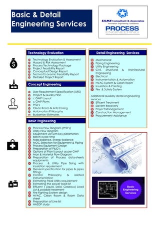 CCoonncceepptt EEnnggiinneeeerriinngg
 User Requirement Specification (URS)
 Project & Quality Plan
 c GMP Layout
 c GMP Flows
 PFD’s
 Clean Room & AHU Zoning
 Automation Philosophy
 Budgetary Estimates
TTeecchhnnoollooggyy EEvvaalluuaattiioonn
 Technology Evaluation & Assessment
 Hazard & Risk Assessment
 Process Technology Package
 Project Feasibility Report
 Conceptual Design Report
 Techno Economic Feasibility Report
 Detailed Project Report
BBaassiicc EEnnggiinneeeerriinngg
 Process Flow Diagram (PFD’s)
 Utility Flow Diagram
 Equipment List with key parameters
 Batch cycle time
 Mass balance, Energy balance
 MOC Selection for Equipment & Piping
 Process Equipment Design
 Preparation of P&ID’s
 Options of Plant Layout as per GMP
 Man & Material Flow Diagram
 Preparation of Process data-sheets
equipments
 Process & Utility Pipe Sizing with
insulation requirement
 General specification for pipes & pipes
fittings
 Control Philosophy & related
Instrumentation
 Estimating Peak Utility requirement
 Estimating the power load list
 Effluent ( Liquid, Solid, Gaseous) Load
List & possible treatment
 Fire Fighting System design
 HVAC, Clean Room & Room Data
sheet
 Preparation of Line list
 HAZOP study
DDeettaaiill EEnnggiinneeeerriinngg SSeerrvviicceess
 Mechanical
 Piping Engineering
 Utility Engineering
 Civil, Structural & Architectural
Engineering
 Electrical
 Instrumentation & Automation
 HVAC System & Clean Room
 Insulation & Painting
 Fire & Safety System
Additional auxiliary detail engineering
services
 Effluent Treatment
 Solvent Recovery
 Project Management
 Construction Management
 Procurement Assistance
Basic & Detail
Engineering Services
 