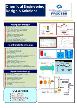 MMiixxiinngg TTeecchhnnoollooggyy
 Agitator Selection & Design
 Sizing Agitator Shaft & Critical Torque
 Mixing Time , Residence Time Calculation
 Gas –Liquid /Solid- Liquid Mixing System
 Solid-Solid Mixing System
 Scale up
 Agitation Efficiency Improvement
 Polymer reactor agitator design
 Bioreactor Agitator Design
 Enzyme Reactor Agitator Design
 Fermenter Agitator design & scale up
 Fermenter mass transfer calculations
 Design of Static Mixer for Mixing intensity improvement
HHeeaatt TTrraannssffeerr TTeecchhnnoollooggyy
 Heat Exchanger & Condensers
 Finned Tube Heat Exchanger
 Air Cooled Heat Exchanger
 Vent Condenser
 Kettle Re-boilers/Thermo-siphon Re-boiler
 Multiple-effect Evaporators (Falling /Rising/Forced /MVR)
 Wiped Film /Agitated Thin Film Evaporator
 Steam Stripper
 Closed Loop Cooling Tower System
 Hot Oil System/TCU’s
 Single Fluid heat transfer system(SFHTS)
 Tank & Fermenter Cooler
 Continuous media sterilization system
 Overall heat transfer coefficient calculation
 Advance continuous reactor technology with static
mixer
SSeeppaarraattiioonn TTeecchhnnoollooggyy
 Steam Stripper
 Batch and Continuous Distillation Columns
 Azeotropic Distillation Column
 Divided Wall Distillation Column
 Side stream Distillation Column
 Reactive Distillation system
 Extraction Columns
 Scrubbers and Absorption Columns
 Decanters
 Crystallizers
 Membrane based solvent recovery
Our Services
 Concept Design
 Process Design
 Technical Consulting
 Advisory Services
Chemical Engineering
Design & Solutions
 