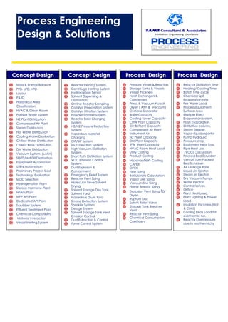 CCoonncceepptt DDeessiiggnn
 Mass & Energy Balance
 PFD, UFD, HFD
 Layout
 P& ID
 Hazardous Area
Classification
 HVAC & Clean Room
 Purified Water System
 N2 Plant Distribution
 Compressed Air Plant
 Steam Distribution
 Hot Water Distribution
 Cooling Water Distribution
 Chilled Water Distribution
 Chilled Brine Distribution
 DM Water Distribution
 Vacuum System (L,M,H)
 SFHTS/Hot Oil Distribution
 Equipment Automation
 Utility Automation
 Preliminary Project Cost
 Technology Evaluation
 MOC Selection
 Hydrogenation Plant
 Steroid, Hormone Plant
 HPAI’s Plant
 MPP API Plant
 Dedicated API Plant
 Scrubber System
 Effluent Treatment Plant
 Chemical Compatibility
 Material Interaction
 Vessel Inerting System
CCoonncceepptt DDeessiiggnn
 Reactor Inerting System
 Centrifuge Inerting System
 Hydrocarbon Sensor
 Solvent Dispensing &
Distribution
 On line Reactor Sampling
 Catalyst Preparation System
 Catalyst Filtration System
 Powder Transfer System
 Reactor Solid Charging
System
 H2/N2 Pressure Reduction
System
 Hazardous Material
Charging
 CIP/SIP System
 ML Collection System
 High Vacuum Distillation
System
 Short Path Distillation System
 VOC Emission Control
System
 Dust Explosion &
Containment
 Emergency Relief System
 Reactor Vent Sizing
 Molecular Sieve Solvent
Drying
 Solvent Storage Day Tank
 Solvent Yard
 Hazardous Drum Yard
 Smoke Detection System
 Sprinkler System
 Deluge System
 Solvent Storage Tank Vent
Emission Control
 Dust Extraction & Control
 Fume Control System
PPrroocceessss DDeessiiggnn
 Reactor Distillation Time
 Heating/ Cooling Time
 Batch Time cycle
 Chemical Spill
Evaporation rate
 Fire Water Load
 Process Equipment
Surface Area
 Multiple Effect
Evaporation system,
 Flash Evaporation
 Distillation column,
 Steam Stripper,
 Vapor-liquid separtor
 Pump Hydraulic
 Presssure drop
 Equipment Heat Loss,
 Pipe Heat Loss
 (VOC) Calculation
 Packed Bed Scrubber ,
 Venturi cum Packed
Bed Scrubber
 Air Leakage Rate
 Liquid Jet Ejector,
 Steam jet Ejectors
 Dry Vacuum Pumps
 Water Ejectors
 Control Valves,
 Orifice
 Plant Heat Load,
 Plant Lighting & Power
Load
 Insulation thickness (Hot
& Cold)
 Cooling Peak Load for
exothermic rxn.
 Reactor Overpressure
due to exothermicity
PPrroocceessss DDeessiiggnn
 Pressure Vessel & Reactors
 Storage Tanks & Vessels
 Vessel thickness
 Heat Exchangers &
Condensers
 Press. & Vacuum Nutsch
 Dryer ( Atm & Vaccum)
 Cyclone Separator
 Boiler Capacity
 Cooling Tower Capacity
 CHW Plant Capacity
 CH Br Plant Capacity
 Compressed Air Plant
 Instrument Air
 N2 Plant Capacity
 DM Plant Capacity
 PW Plant Capacity
 HVAC Room Heat Load
 Utilty Costing
 Product Costing
 Micronization Costing
 CAPEX
 OPEX
 Pipe Sizing
 Boil Up rate Calculation
 Vapor Line Sizing
 Vacuum line Sizing
 Flame Arrestor Sizing
 Explosion Vent Sizing for
Dryers
 Rupture Disc
 Safety Relief Valve
 Storage Tank Breather
Vent
 Reactor Vent Sizing
 Chemical Consumption
Coefficent
Process Engineering
Design & Solutions
 