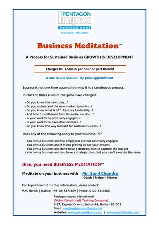 Your Goals – Our Ladder




             Business Meditation                                             ™


     A Process for Sustained Business GROWTH & DEVELOPMENT


                   Charges Rs. 1,500.00 per hour or part thereof

                   A one to one Session - By prior appointment

Success is not one time accomplishment; it is a continuous process.

In current times rules of the game have changed.

 -   Do you know the new rules…?
 -   Do you understand the new market dynamics…?
 -   Do you know what is 21st. Century Leadership…?
 -   And how it is different from its earlier version…?
 -   Is your workforce positively engaged…?
 -   Is your workforce execution oriented…?
 -   Do you know the way forward for sustained success…?

Does any of the following apply to your business…???

 -   You   own a business   and the employees are not positively engaged
 -   You   own a business   and it is not growing as per your dreams
 -   You   own a business   and don't have a strategic plan to capture the market
 -   You   own a business   and you have a strategic plan, but you can’t execute the same



then, you need BUSINESS MEDITATIONTM

Meditate on your business with                   Mr. Sunil Chandra
                                                  Coach | Trainer | Mentor

For Appointment & further information, please contact:
V.V. Harish | Mobile: +91-9811873109 | Phone: 0120-4349880
                            Pentagon Impex International
                            (Global Consulting & Training Company)
                            B-17, Express Greens, Sector-44, Noida – 201303
                            Email: reachus@piiconsultants.com
                            Websites: www.piiconsultants.com | www.sunilchandra.com
 