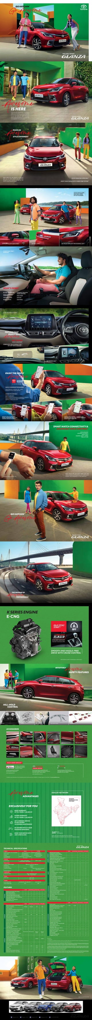 GoAwesome
GO HATCHIN’
Experience the awesomeness of owning a
Toyota as we present to you a hatchback
that's all set to take you by surprise. Get ready
to turn every drive into delight and every
journey into adventure with a hatchback
that’s designed to perfection and loaded with
technologically advanced features.
IS HERE
Awesome
MAKE AN
Awesome
STYLE STATEMENT
What makes the cool Glanza an awesome
drive are its dainty details and inventively
thought-through exteriors, so that you can
arrive in style wherever you go. SPORTY FRONT BUMPER WITH CARBON FIBRE TEXTURE
TOYOTA SIGNATURE UPPER GRILL
AUTO HEADLAMPS
LED FOG LAMPS
UV CUT GLASSES
AUTO ORVMs WITH INDICATORS LED TAIL LAMPS LED PROJECTOR & DAY TIME RUNNING LIGHT
CLASSY DUAL-TONE
INTERIORS
WHAT’S MORE?
IN-CAR TECHNOLOGY
AUTO AC
TILT & TELESCOPIC
STEERING
STEERING-MOUNTED
AUDIO CONTROL
USB (REAR)
FOOTWELL LAMP
REAR AC VENTS
PUSH START
HEAD-UP DISPLAY 360-DEGREE VIEW
22.86 CM SMART PLAYCAST
FEATURESTHAT
MAKE ITENVIOUSLY
Awesome
‘HEY TOYOTA’
VOICE ASSISTANT
COMES WITH 'HELLO GOOGLE' AND
'HEY SIRI' VOICE ASSISTANT
REMOTE CHECK & CONTROL –
DOORS, ODOMETER, HEADLAMPS,
HAZARD, DISTANCE TO EMPTY
FIND MY CAR
VEHICLE HEALTH REPORT – WARNING &
MALFUNCTION INDICATOR, SERVICE REMINDER
BASED ON MILEAGE & TIME
Awesome
ENJOY THE SIMPLY
SERVICE BOOKING, TRACKING, CRM – LOANS,
INSURANCE & VALUE-ADDED SERVICES
VEHICLE OWNERSHIP MANAGEMENT
AUTO COLLISION NOTIFICATION TO EMERGENCY CONTACTS
GUEST DRIVER AND VALET PROFILE MONITORING
GEOFENCE, SPEED & IDLE ALERT
SAFETY & SECURITY
CONNECTED SERVICES
THEINTELLIGENT
WAY TO STAY
CONNECTED
45+ FEATURES AVAILABLE
SMART WATCH CONNECTIVITY &
ADVANCED VOICE CONTROL*
LOCK/UNLOCK
DISTANCE TO EMPTY
HEAD LIGHT
HAZARD LIGHT + HONK
FIND MY CAR
When paired with your smart watch, your new
Glanza unlocks exciting features accessible to you
anytime, from anywhere! Isn’t that awesome?
* Available in Apple iOS devices only.
GoAwesome
GO HATCHIN’
Awesome
THE PROMISE OF
PERFORMANCE
HILL-HOLD
CONTROL
INTUITIVELY
SAFETY FEATURES
Awesome
VEHICLE STABILITY CONTROL
6 AIR BAGS FRONT SEAT PT/FL
www.toyotabharat.com
/ToyotaIndia /Toyota_India /toyota.india /ToyotainIndia +91 40 7178 1588
TECT BODY
B
R
A
K
I
N
G
WITHOUT ABS
WITH ABS
ABS WITH EBD
ACCESSORIES
#
Available at select dealerships. Cost of scheduled periodic maintenance job up to 1,00,000 km. Conditions apply. For more details, visit www.toyotabharat.com
A one-stop ﬁnancial destination with
the choicest options for those who want to
own their dream Toyota vehicle.
www.toyotaﬁnance.co.in
BUY-SELL- EXCHANGE
ANY BRAND OF CAR AT
TOYOTA U TRUST
It oﬀers transparent & reliable
pre-owned car experience.
www.toyotautrust.in
Experience hassle-free insurance
coverage while ensuring comprehensive
protection for your vehicle.
VALUE-ADDED SERVICES#
BUMPER CORNER PROTECTOR
GRILL GARNISH DOOR VISOR REAR LAMP GARNISH
BODY SIDE MOULDING
FRONT BUMPER GARNISH
ILLUMINATED
DOOR SILL GUARD
FENDER GARNISH
(CHROME)
PU BLACK SEAT COVER
WITH SILVER PIPING
REAR SKID PLATE 3D BOOT MAT
3D FLOORMAT
TECHNICAL SPECIFICATIONS
FEATURES
SMOOTH AND HASSLE-FREE
DRIVE WITH CRUISE CONTROL
IDLE STOP/
START*
Automatic Transmission (AMT)
K SERIES ENGINE
Engine Capacity - No. of cylinders 1197 cc (.001 197 m³) - 4 Cylinders (BS6 Phase2)
Max. power 66kw@6000rpm 57kw@6000rpm
Torque 113 Nm @ 4400rpm 98.5 Nm @ 4300rpm
Fuel eﬃciency* 22.35 km/l (MT) , 22.94 km/l (AMT) 30.61 km/kg
Idle start/stop All Variants -
Engine Petrol E-CNG
Variants
Variant Type E (MT), S (MT & AMT), S (MT) , G (MT)
G (MT & AMT), V (MT & AMT)
Kerb weight (KG) 920-955 (MT), 935-960 (AMT) 1015-1035 (MT)
Gross weight (KG) 1410 1450
Suspension type Front - MacPherson strut
Rear - Torsion Beam
Brake Type Front - Disc
Rear - Drum
Dimensions
Suspension
Brakes
Weight
Length X Width X Height 3990 mm X 1745 mm X 1500 mm
Wheelbase 2520 mm
Turning radius 4.85m
Fuel Tank capacity 37 litres CNG 55 litres (water equivalent)
Petrol 37 litres
Seating Capacity 5 N
E (MT) S (MT/AMT/CNG) G (MT/AMT/CNG) V (MT/AMT)
Sporty Front bumper with Carbon
ﬁbre Texture element
Body Colored Bumpers
Cool new Wide & Sharp front grill
with Horizontal chrome bar plating
New Sleek Alloy wheel + Tire 195/55 R16
(Diameter 40.64 cm) - -
Steel wheel + Tire 185/65 R15
(Diameter 38.1 cm) - -
EXTERIOR
Disclaimer for
*1 - VDA Method.
*2 - Fuel Eﬃciency as Certiﬁed by Test Agency under Rule 115 of CMVR, 1989 under standard Test Conditions, Actual Mileage on Road may vary.
*3 - Spare Wheel Material is Steel & Spare Tyre Size is 185 / 65 R15 Diameter 38.1 cm.
*4 - Application Features & Displays may vary depending on diﬀerent Operating Systems or Smartphone Devices used. Avoid using the phone
while driving for your safety. Apple CarPlay & Hey Siri Voice assistance is registered trademark of Apple Inc. Android Auto & Hello Google voice
assistance is registered Trademark of Google Inc. Bluetooth is a registered Trademark of Bluetooth SIG.
*5 - Application features of displays may depend on diﬀerent operating systems or smart Devices. The connected feature also further depends
on the network availability of the device ﬁtted on the car & Smartphone network provider. Hey Siri is a trademark registered of Apple Inc. Unlock
feature execution through smart devices only when locked through smart devices. Auto collision notiﬁcation trigger depends on emergency
contact only when Airbag is deployed & the Smartphone network.
*6 - Average fuel economy is not applicable for E-CNG variants.
* Vehicle pictured and speciﬁcations detailed in this brochure may vary between models & equipment. Addition of Features may change ﬁgures
in this chart. Actual color of the vehicle body & upholstery might diﬀer slightly from images depicted in this brochure. Features are grade
speciﬁc. Toyota Kirloskar Motor Pvt Ltd reserves the right to alter the details of speciﬁcations and equipment without a notice.
* Idle Stop/Start and AMT not applicable to E-CNG variants.
E (MT) S (MT/AMT/CNG) G (MT/AMT/CNG) V (MT/AMT)
Spare Wheel (SteelWheel–185/65R15Diameter38.1cm)
Projector headlamp Halogen Halogen LED LED
LED Fog lamps ‐ ‐ ‐
Auto headlamps with follow me home function ‐ ‐
LED Daytime Running Lamp (DRL) ‐ ‐ ‐
Turn lamp (Door mirrors) ‐
Tail lamp + Brake lamp +
Highmounted stop lamp
LED LED LED LED
Rear window wiper & washer ‐ ‐
UV Protect Glass ‐ ‐ ‐
ORVM Body Colored Black
Outside door handle - chrome ‐ ‐
Outside door handle body colored Black ‐ ‐
Back door / Trunk lid garnish ‐ ‐
Back door Spoiler
Floating roof eﬀect w A/B/C
Pillar black out
‐
Classy Dual Tone (Dashboard + Seats)
Interactive TFT Tachometer display -
Door ajar warning - Tachometer -
Speedometer - Clock & outside
temperature - Average fuel economy*
Leather wrapped steering wheel ‐ - -
All-new Smart Playcast Audio*
(Touchscreen) [Smartphone connect
(Android auto/Apple carplay), Hey Siri &
Hello Google compatible,
Smart Playcast Pro (Remote Control app),
Smart Playcast Pro S (Audio OTA update)]
Smart Playcast Audio* [Touchscreen
FM/AM/, Smartphone connect
(Android auto/Apple carplay)]
‐ ‐ ‐
Door speaker ‐ 4 N 4 N 4 N
Tweeter ‐ - 2 N 2 N
Hey Toyota ‐ -
Premium sound system (Arkamys) ‐ ‐ ‐
Automatic Shift panel - Piano Black ‐
EXTERIOR
INTERIOR
- - 17.78cm 22.86cm
Monochrome Monochrome 10.66 cm 10.66 cm
(color) (color)
E (MT) S (MT/AMT/CNG) G (MT/AMT/CNG) V (MT/AMT)
Cruise control ‐ ‐ ‐
Adjustable Steering (Tilt + Telescopic) (Tilt) (Tilt)
Steering mounted Audio & calling ‐
Driver seat height adjust ‐ ‐
Auto AC
Rear A/C Vent ‐ ‐
Front center armrest with Slide - -
Center console with cupholder
Seat back pocket (Co-driver) - -
60:40 Split rear seats
Front seat adjustable headrest
Rear seat adjustable headrest
Room lamp (Roof centre)
Spot map lamp (Roof front) ‐
Luggage room lamp +
Glove box light + Front footwell light
‐ ‐
Interior light turn-on
when IG OFF or Key open
Pet bottle holder
(Front door + Rear Door) 1000 ml
Co-Driver vanity mirror ‐
Vanity mirror + Lamp + Ticket holder
(Driver + Co-driver)
‐ ‐ ‐
Rear Defogger
Rear Fast Charging USB - -
Luggage room Shelf ‐
COMFORT
&
CONVENIENCE
E (MT) S (MT/AMT/CNG) G (MT/AMT/CNG) V (MT/AMT)
Remote check & Control
(Lock/Unlock, Hazard lights,
Headlights, Distance to empty)
- -
Smart Watch & Hey Siri
Voice Assistance Compatibility
‐ ‐
Vehicle Safety & security - Auto collision
notiﬁcation, Tow alert, Geo fencing,
Find my car & Valet proﬁle
‐ ‐
Service connect - Vehicle health &
Malfunction indicator
‐ ‐
ABS / EBD
Brake Assist
Vehicle Stability Control (ESP)
Hill hold control
Automatic door lock by speed
High speed alert system* (>80kilometerperhour)
Immobilizer
Front Airbags (Driver + Co-driver)
Front side airbag ‐ ‐
Curtain airbag ‐ ‐
Front seat belt pre-tensioners and
Force limiter (Driver + Co-driver)
Seat belt reminder- Front & Rear
Rear seat belt type 3-point seat belt
TOYOTA
i-CONNECT*
-
SAFETY
COMFORT
&
CONVENIENCE
Intelligent
way
to
connect
to
your
car
Isoﬁx Anchorage
Child-proof rear door locks
Toyota i-Connect* (Connect to Toyota)
ORVMs Electric adjust & retract - (Auto)
Manual ORVMS ‐ ‐ -
Remote keyless entry
All power windows
Driver side Auto up/Down with Pinch Guard
Keyless push start system ‐ ‐
Head-Up Display (HUD) ‐ ‐ ‐
360-degree camera (Surround view) ‐ ‐ ‐
Back Camera ‐ ‐ ‐
Rear Parking sensor
Gear shift indicator
Day / Night rear view mirror (Auto)
EXCLUSIVELY FOR YOU
ENJOY WARRANTY
UP TO 3 YEARS / 1,00,000 KM
EXTEND WARRANTY
UP TO 5 YEARS / 2,20,000 KM
GET A PERIODIC SERVICE
IN JUST 60 MINS
VIA EXPRESS MAINTENANCE
BE ASSURED WITH 24-HOUR
ROADSIDE ASSISTANCE
BOOK YOUR SERVICE WITH
JUST A FEW CLICKS
DEALER NETWORK
Toyota sales and service network as on 6th
June 2023.
Map and locations are indicative only. Not to be considered as actuals.
Awesome
ADVANTAGES
Total
Touchpoints
587
NETWORK
ACROSS 340 CITIES
PAN-INDIA
THE COOL TOYOTA
THE COOL TOYOTA
THE COOL TOYOTA
THE COOL TOYOTA
THE COOL TOYOTA
 