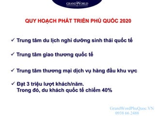 QUY HOẠCH PHÁT TRIỂN PHÚ QUỐC 2020
 Trung tâm du lịch nghỉ dưỡng sinh thái quốc tế
 Trung tâm thương mại dịch vụ hàng đầu khu vực
 Đạt 3 triệu lượt khách/năm.
Trong đó, du khách quốc tế chiếm 40%
 Trung tâm giao thương quốc tế
GrandWordPhuQuoc.VN
0938 66 2488
 