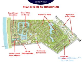 Grand Ocean
View Villas Grand Eco Villas Hight Level
Trade Center
Grand Villas
on the bay
Bai Dai
Walking MarketGrand Central
Hotel & Resort
Community
Service Area
Grand Hill
Villas
PHÂN KHU DỰ ÁN THÀNH PHẦN
GrandWordPhuQuoc.VN
0938 66 2488
 