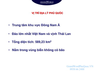 VỊ TRÍ ĐỊA LÝ PHÚ QUỐC
• Tổng diện tích: 589,23 km2
• Đảo lớn nhất Việt Nam và vịnh Thái Lan
• Trung tâm khu vực Đông Nam Á
• Nằm trong vùng biển không có bão
GrandWordPhuQuoc.VN
0938 66 2488
 