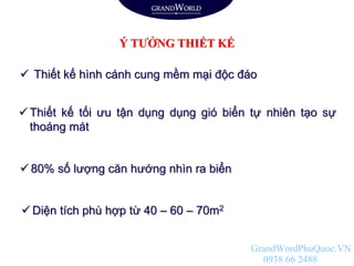  80% số lượng căn hướng nhìn ra biển
 Thiết kế hình cánh cung mềm mại độc đáo
 Diện tích phù hợp từ 40 – 60 – 70m2
 Thiết kế tối ưu tận dụng dụng gió biển tự nhiên tạo sự
thoáng mát
Ý TƯỞNG THIẾT KẾ
GrandWordPhuQuoc.VN
0938 66 2488
 